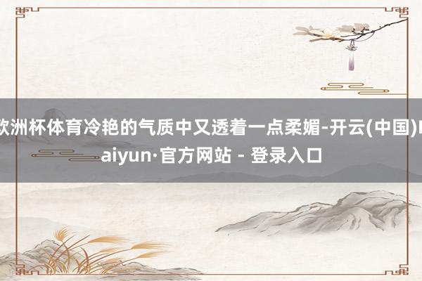 欧洲杯体育冷艳的气质中又透着一点柔媚-开云(中国)Kaiyun·官方网站 - 登录入口