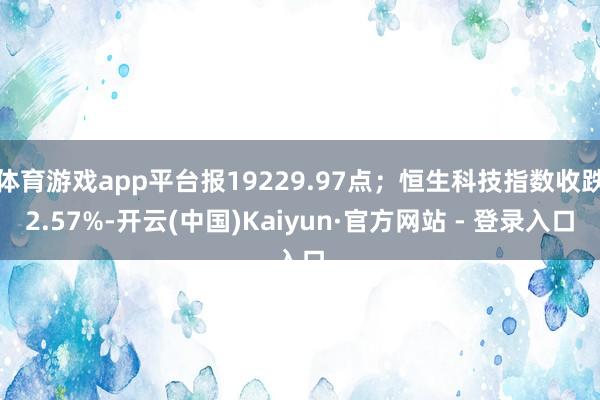 体育游戏app平台报19229.97点；恒生科技指数收跌2.57%-开云(中国)Kaiyun·官方网站 - 登录入口