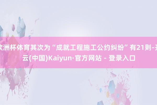 欧洲杯体育其次为“成就工程施工公约纠纷”有21则-开云(中国)Kaiyun·官方网站 - 登录入口