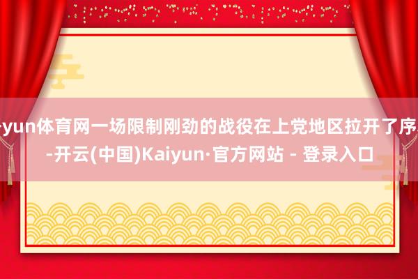 开yun体育网一场限制刚劲的战役在上党地区拉开了序幕-开云(中国)Kaiyun·官方网站 - 登录入口