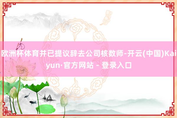 欧洲杯体育并已提议辞去公司核数师-开云(中国)Kaiyun·官方网站 - 登录入口
