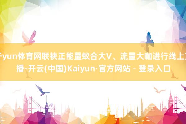 开yun体育网联袂正能量蚁合大V、流量大咖进行线上直播-开云(中国)Kaiyun·官方网站 - 登录入口