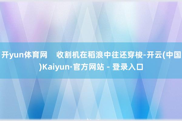 开yun体育网    收割机在稻浪中往还穿梭-开云(中国)Kaiyun·官方网站 - 登录入口