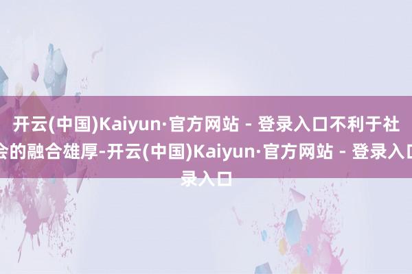 开云(中国)Kaiyun·官方网站 - 登录入口不利于社会的融合雄厚-开云(中国)Kaiyun·官方网站 - 登录入口