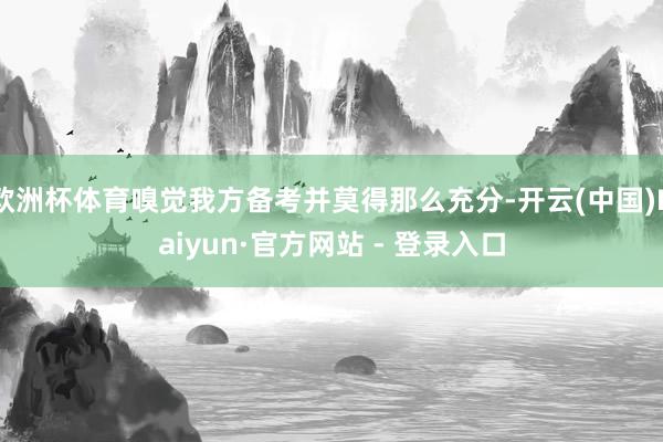 欧洲杯体育嗅觉我方备考并莫得那么充分-开云(中国)Kaiyun·官方网站 - 登录入口