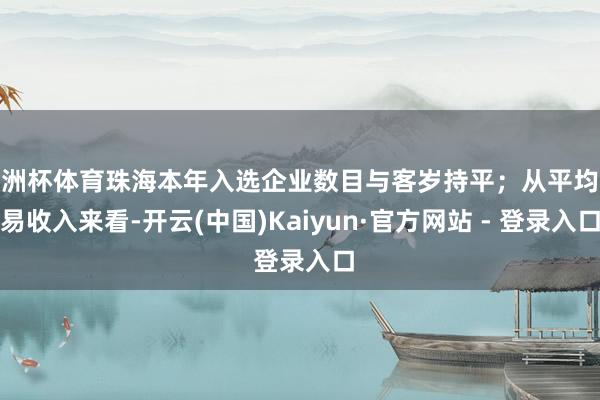 欧洲杯体育珠海本年入选企业数目与客岁持平；从平均交易收入来看-开云(中国)Kaiyun·官方网站 - 登录入口