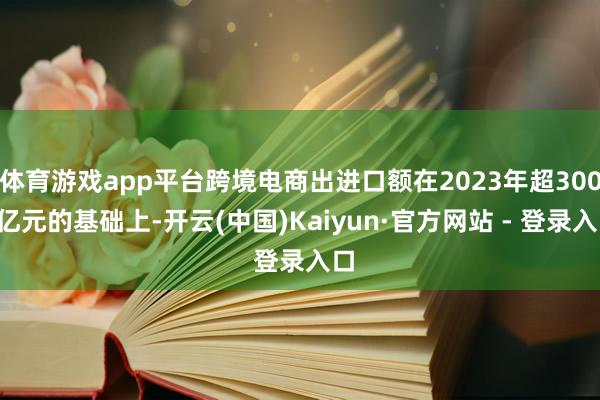 体育游戏app平台跨境电商出进口额在2023年超3000亿元的基础上-开云(中国)Kaiyun·官方网站 - 登录入口