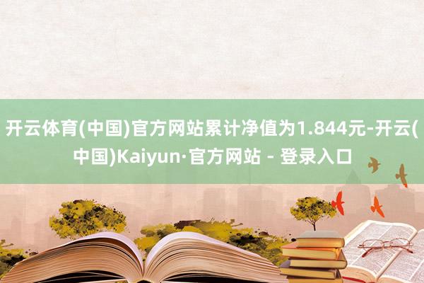 开云体育(中国)官方网站累计净值为1.844元-开云(中国)Kaiyun·官方网站 - 登录入口
