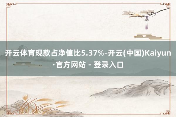 开云体育现款占净值比5.37%-开云(中国)Kaiyun·官方网站 - 登录入口