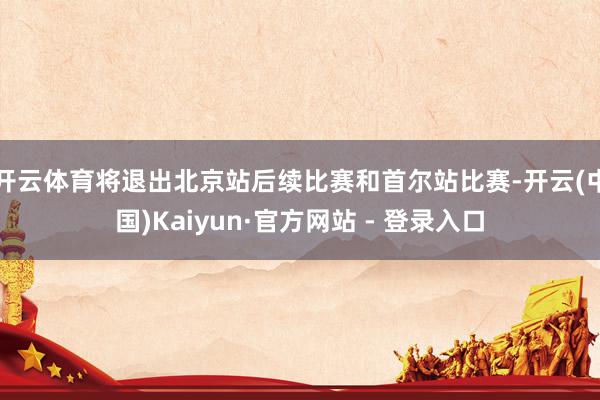 开云体育将退出北京站后续比赛和首尔站比赛-开云(中国)Kaiyun·官方网站 - 登录入口