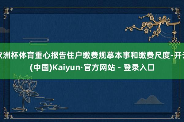 欧洲杯体育重心报告住户缴费规摹本事和缴费尺度-开云(中国)Kaiyun·官方网站 - 登录入口
