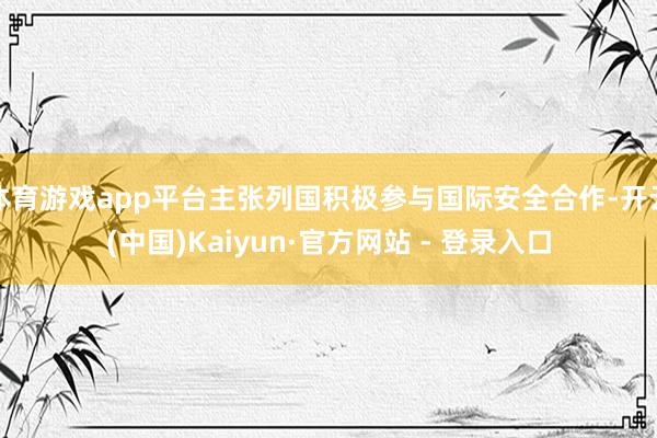 体育游戏app平台主张列国积极参与国际安全合作-开云(中国)Kaiyun·官方网站 - 登录入口
