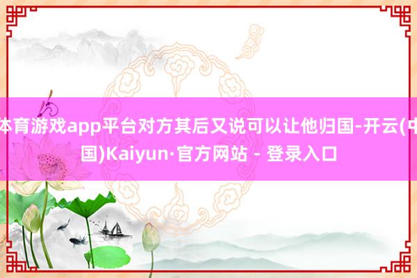 体育游戏app平台对方其后又说可以让他归国-开云(中国)Kaiyun·官方网站 - 登录入口