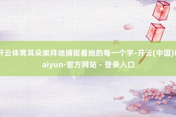 开云体育耳朵崇拜地捕捉着她的每一个字-开云(中国)Kaiyun·官方网站 - 登录入口