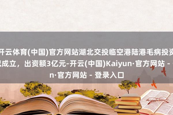 开云体育(中国)官方网站湖北交投临空港陆港毛病投资基金登记成立，出资额3亿元-开云(中国)Kaiyun·官方网站 - 登录入口