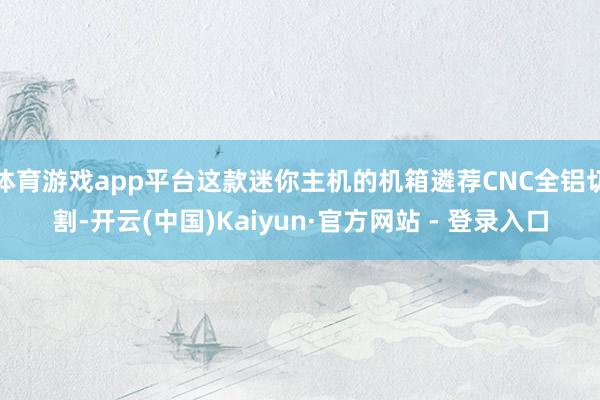 体育游戏app平台这款迷你主机的机箱遴荐CNC全铝切割-开云(中国)Kaiyun·官方网站 - 登录入口