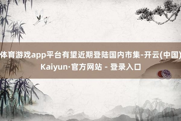 体育游戏app平台有望近期登陆国内市集-开云(中国)Kaiyun·官方网站 - 登录入口