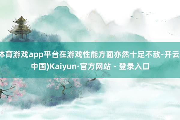 体育游戏app平台在游戏性能方面亦然十足不敌-开云(中国)Kaiyun·官方网站 - 登录入口