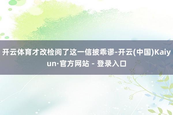 开云体育才改检阅了这一信披乖谬-开云(中国)Kaiyun·官方网站 - 登录入口
