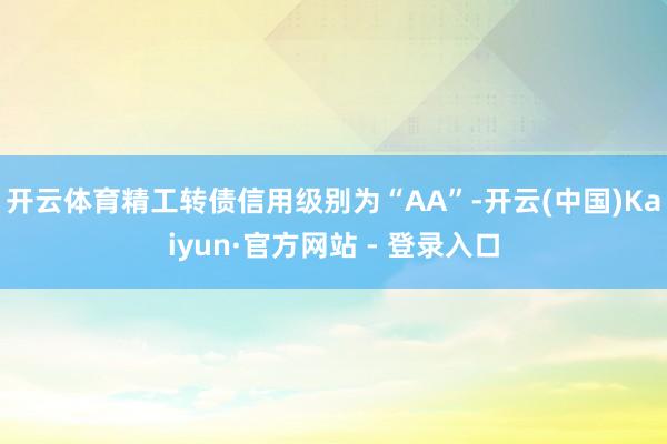 开云体育精工转债信用级别为“AA”-开云(中国)Kaiyun·官方网站 - 登录入口