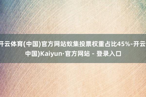 开云体育(中国)官方网站蚁集投票权重占比45%-开云(中国)Kaiyun·官方网站 - 登录入口