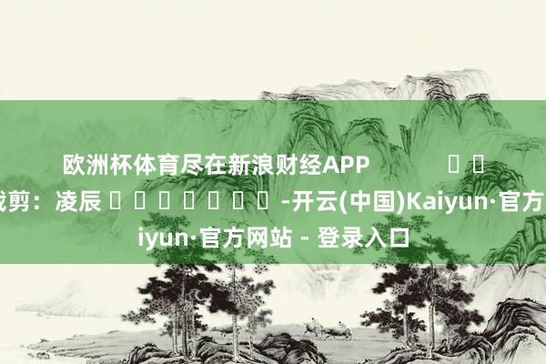 欧洲杯体育尽在新浪财经APP            						背负裁剪：凌辰 							-开云(中国)Kaiyun·官方网站 - 登录入口