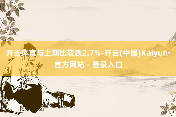 开云体育与上期比较跌2.7%-开云(中国)Kaiyun·官方网站 - 登录入口