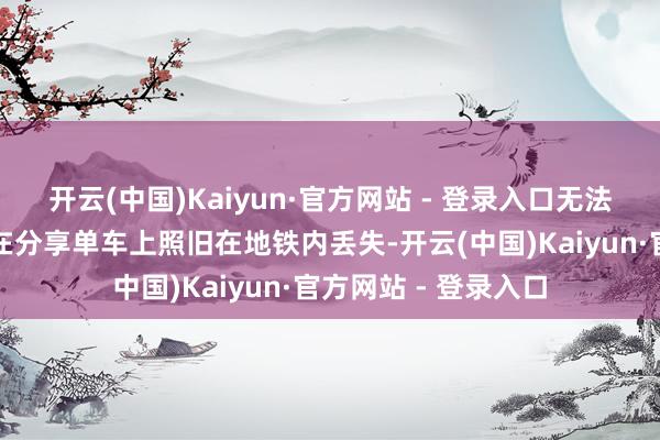 开云(中国)Kaiyun·官方网站 - 登录入口无法笃定电脑包是遗落在分享单车上照旧在地铁内丢失-开云(中国)Kaiyun·官方网站 - 登录入口