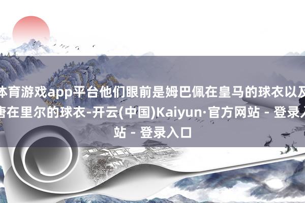 体育游戏app平台他们眼前是姆巴佩在皇马的球衣以及埃唐在里尔的球衣-开云(中国)Kaiyun·官方网站 - 登录入口