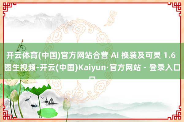 开云体育(中国)官方网站合营 AI 换装及可灵 1.6 图生视频-开云(中国)Kaiyun·官方网站 - 登录入口