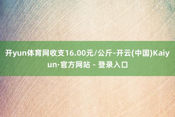 开yun体育网收支16.00元/公斤-开云(中国)Kaiyun·官方网站 - 登录入口