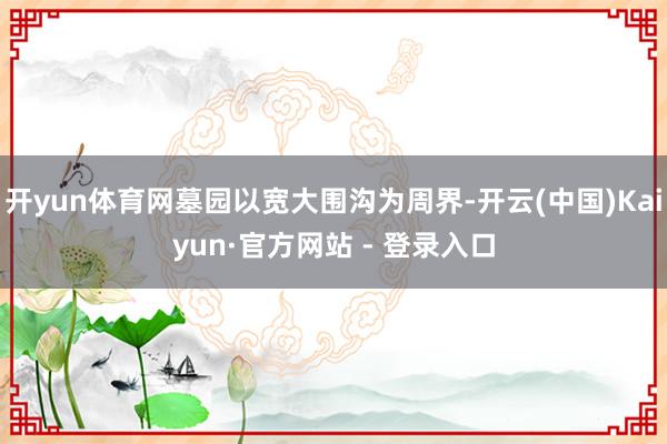 开yun体育网墓园以宽大围沟为周界-开云(中国)Kaiyun·官方网站 - 登录入口