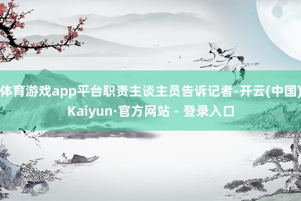 体育游戏app平台职责主谈主员告诉记者-开云(中国)Kaiyun·官方网站 - 登录入口