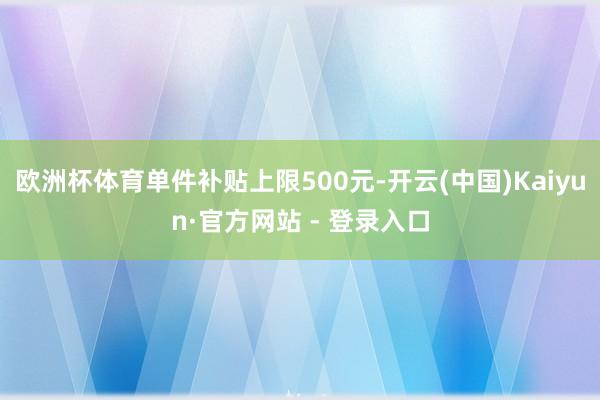 欧洲杯体育单件补贴上限500元-开云(中国)Kaiyun·官方网站 - 登录入口