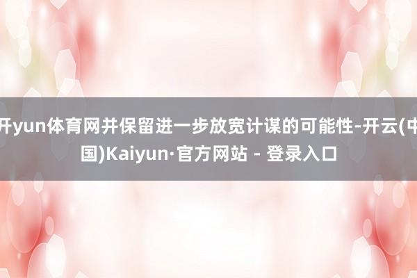 开yun体育网并保留进一步放宽计谋的可能性-开云(中国)Kaiyun·官方网站 - 登录入口