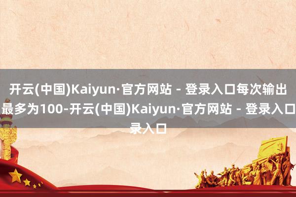 开云(中国)Kaiyun·官方网站 - 登录入口每次输出最多为100-开云(中国)Kaiyun·官方网站 - 登录入口