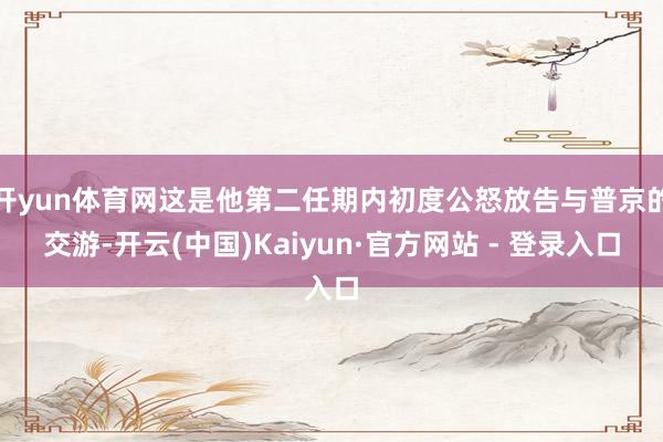 开yun体育网这是他第二任期内初度公怒放告与普京的交游-开云(中国)Kaiyun·官方网站 - 登录入口