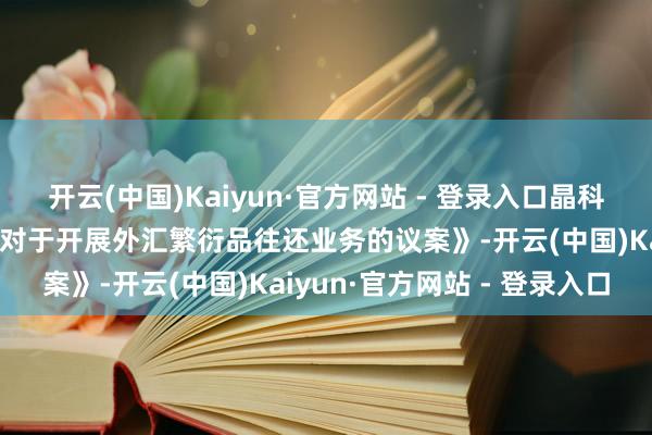 开云(中国)Kaiyun·官方网站 - 登录入口晶科科技：董事会审议通过《对于开展外汇繁衍品往还业务的议案》-开云(中国)Kaiyun·官方网站 - 登录入口