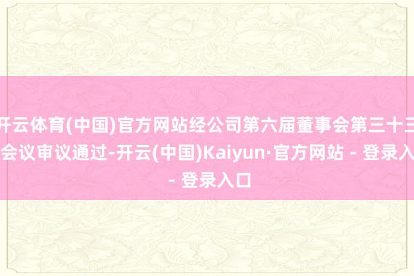 开云体育(中国)官方网站经公司第六届董事会第三十三次会议审议通过-开云(中国)Kaiyun·官方网站 - 登录入口