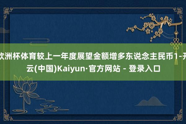 欧洲杯体育较上一年度展望金额增多东说念主民币1-开云(中国)Kaiyun·官方网站 - 登录入口