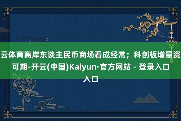 开云体育离岸东谈主民币商场看成经常；科创板增量资金可期-开云(中国)Kaiyun·官方网站 - 登录入口