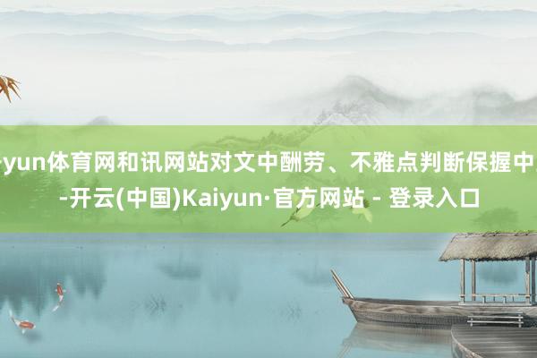 开yun体育网和讯网站对文中酬劳、不雅点判断保握中立-开云(中国)Kaiyun·官方网站 - 登录入口