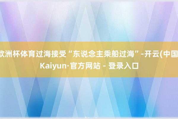 欧洲杯体育过海接受“东说念主乘船过海”-开云(中国)Kaiyun·官方网站 - 登录入口