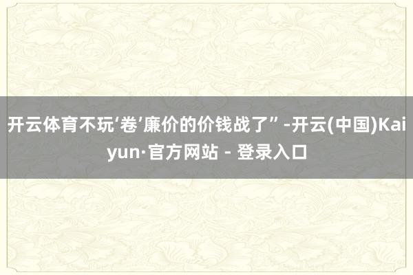 开云体育不玩‘卷’廉价的价钱战了”-开云(中国)Kaiyun·官方网站 - 登录入口