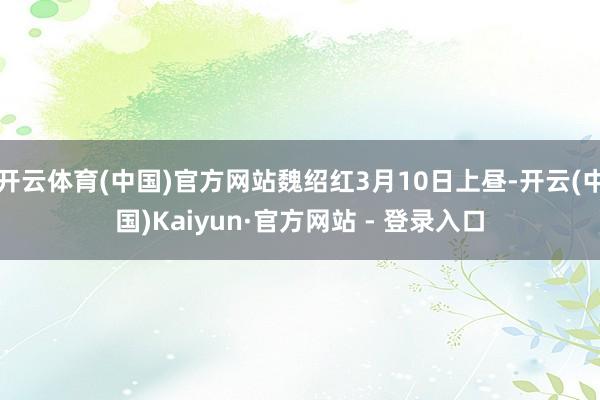 开云体育(中国)官方网站魏绍红3月10日上昼-开云(中国)Kaiyun·官方网站 - 登录入口