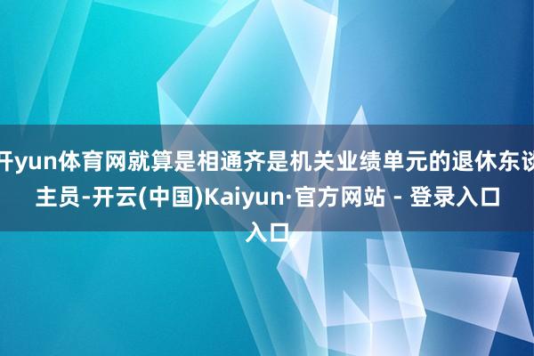 开yun体育网就算是相通齐是机关业绩单元的退休东谈主员-开云(中国)Kaiyun·官方网站 - 登录入口
