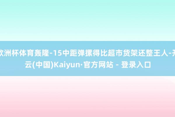 欧洲杯体育轰隆-15中距弹摞得比超市货架还整王人-开云(中国)Kaiyun·官方网站 - 登录入口