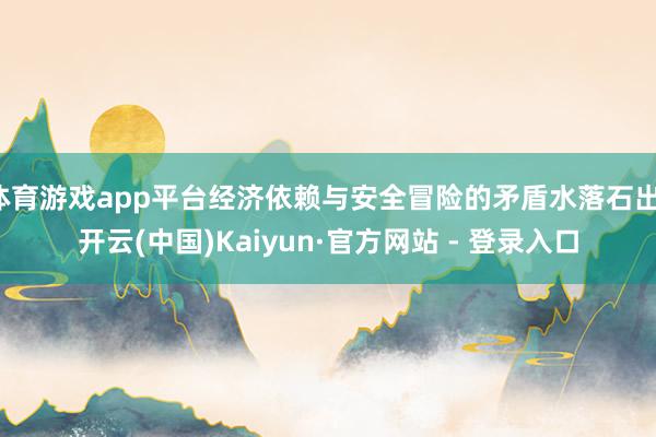 体育游戏app平台经济依赖与安全冒险的矛盾水落石出-开云(中国)Kaiyun·官方网站 - 登录入口