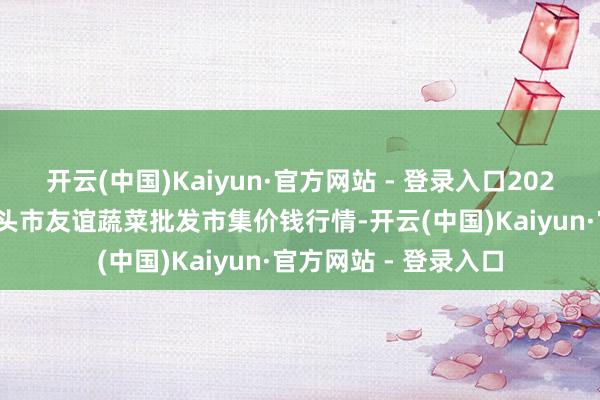 开云(中国)Kaiyun·官方网站 - 登录入口2025年4月11日内蒙包头市友谊蔬菜批发市集价钱行情-开云(中国)Kaiyun·官方网站 - 登录入口