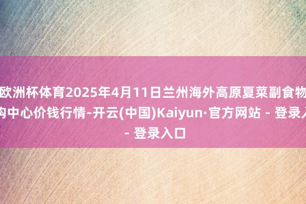 欧洲杯体育2025年4月11日兰州海外高原夏菜副食物采购中心价钱行情-开云(中国)Kaiyun·官方网站 - 登录入口